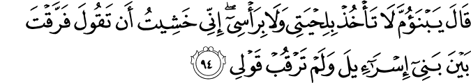 قَالَ يَا ابْنَ أُمَّ لَا تَأْخُذْ بِلِحْيَتِي وَلَا بِرَأْسِي ۖ إِنِّي خَشِيتُ أَن تَقُولَ فَرَّقْتَ بَيْنَ بَنِي إِسْرَائِيلَ وَلَمْ تَرْقُبْ قَوْلِي