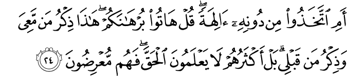 أَمِ اتَّخَذُوا مِن دُونِهِ آلِهَةً ۖ قُلْ هَاتُوا بُرْهَانَكُمْ ۖ هَـٰذَا ذِكْرُ مَن مَّعِيَ وَذِكْرُ مَن قَبْلِي ۗ بَلْ أَكْثَرُهُمْ لَا يَعْلَمُونَ الْحَقَّ ۖ فَهُم مُّعْرِضُونَ