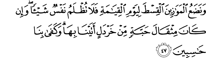 وَنَضَعُ الْمَوَازِينَ الْقِسْطَ لِيَوْمِ الْقِيَامَةِ فَلَا تُظْلَمُ نَفْسٌ شَيْئًا ۖ وَإِن كَانَ مِثْقَالَ حَبَّةٍ مِّنْ خَرْدَلٍ أَتَيْنَا بِهَا ۗ وَكَفَىٰ بِنَا حَاسِبِينَ