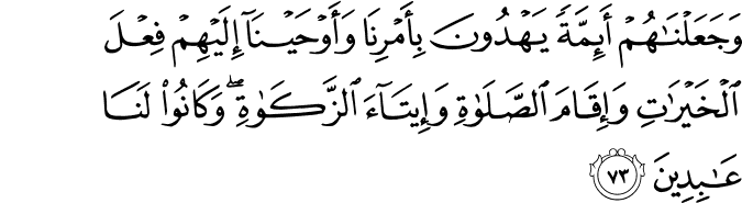 وَجَعَلْنَاهُمْ أَئِمَّةً يَهْدُونَ بِأَمْرِنَا وَأَوْحَيْنَا إِلَيْهِمْ فِعْلَ الْخَيْرَاتِ وَإِقَامَ الصَّلَاةِ وَإِيتَاءَ الزَّكَاةِ ۖ وَكَانُوا لَنَا عَابِدِينَ