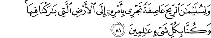 وَلِسُلَيْمَانَ الرِّيحَ عَاصِفَةً تَجْرِي بِأَمْرِهِ إِلَى الْأَرْضِ الَّتِي بَارَكْنَا فِيهَا ۚ وَكُنَّا بِكُلِّ شَيْءٍ عَالِمِينَ