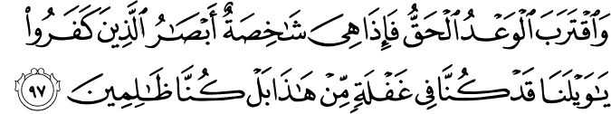وَاقْتَرَبَ الْوَعْدُ الْحَقُّ فَإِذَا هِيَ شَاخِصَةٌ أَبْصَارُ الَّذِينَ كَفَرُوا يَا وَيْلَنَا قَدْ كُنَّا فِي غَفْلَةٍ مِّنْ هَـٰذَا بَلْ كُنَّا ظَالِمِينَ