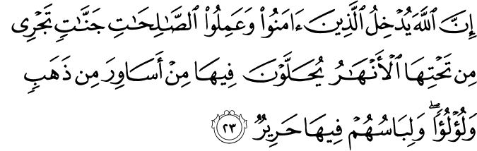 إِنَّ اللَّهَ يُدْخِلُ الَّذِينَ آمَنُوا وَعَمِلُوا الصَّالِحَاتِ جَنَّاتٍ تَجْرِي مِن تَحْتِهَا الْأَنْهَارُ يُحَلَّوْنَ فِيهَا مِنْ أَسَاوِرَ مِن ذَهَبٍ وَلُؤْلُؤًا ۖ وَلِبَاسُهُمْ فِيهَا حَرِيرٌ
