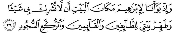 وَإِذْ بَوَّأْنَا لِإِبْرَاهِيمَ مَكَانَ الْبَيْتِ أَن لَّا تُشْرِكْ بِي شَيْئًا وَطَهِّرْ بَيْتِيَ لِلطَّائِفِينَ وَالْقَائِمِينَ وَالرُّكَّعِ السُّجُودِ