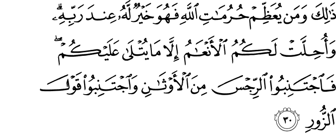ذَٰلِكَ وَمَن يُعَظِّمْ حُرُمَاتِ اللَّهِ فَهُوَ خَيْرٌ لَّهُ عِندَ رَبِّهِ ۗ وَأُحِلَّتْ لَكُمُ الْأَنْعَامُ إِلَّا مَا يُتْلَىٰ عَلَيْكُمْ ۖ فَاجْتَنِبُوا الرِّجْسَ مِنَ الْأَوْثَانِ وَاجْتَنِبُوا قَوْلَ الزُّورِ