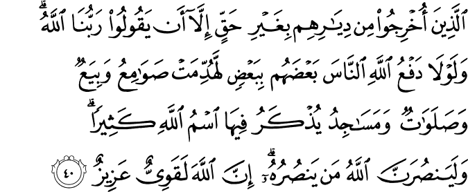 الَّذِينَ أُخْرِجُوا مِن دِيَارِهِم بِغَيْرِ حَقٍّ إِلَّا أَن يَقُولُوا رَبُّنَا اللَّهُ ۗ وَلَوْلَا دَفْعُ اللَّهِ النَّاسَ بَعْضَهُم بِبَعْضٍ لَّهُدِّمَتْ صَوَامِعُ وَبِيَعٌ وَصَلَوَاتٌ وَمَسَاجِدُ يُذْكَرُ فِيهَا اسْمُ اللَّهِ كَثِيرًا ۗ وَلَيَنصُرَنَّ اللَّهُ مَن يَنصُرُهُ ۗ إِنَّ اللَّهَ لَقَوِيٌّ عَزِيزٌ