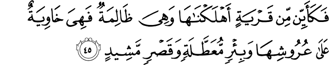 فَكَأَيِّن مِّن قَرْيَةٍ أَهْلَكْنَاهَا وَهِيَ ظَالِمَةٌ فَهِيَ خَاوِيَةٌ عَلَىٰ عُرُوشِهَا وَبِئْرٍ مُّعَطَّلَةٍ وَقَصْرٍ مَّشِيدٍ