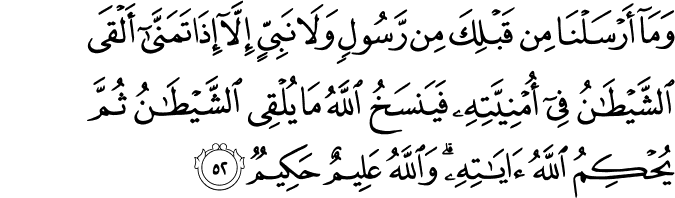 وَمَا أَرْسَلْنَا مِن قَبْلِكَ مِن رَّسُولٍ وَلَا نَبِيٍّ إِلَّا إِذَا تَمَنَّىٰ أَلْقَى الشَّيْطَانُ فِي أُمْنِيَّتِهِ فَيَنسَخُ اللَّهُ مَا يُلْقِي الشَّيْطَانُ ثُمَّ يُحْكِمُ اللَّهُ آيَاتِهِ ۗ وَاللَّهُ عَلِيمٌ حَكِيمٌ