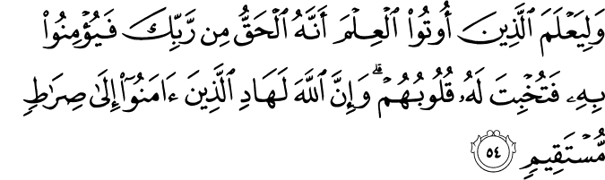 وَلِيَعْلَمَ الَّذِينَ أُوتُوا الْعِلْمَ أَنَّهُ الْحَقُّ مِن رَّبِّكَ فَيُؤْمِنُوا بِهِ فَتُخْبِتَ لَهُ قُلُوبُهُمْ ۗ وَإِنَّ اللَّهَ لَهَادِ الَّذِينَ آمَنُوا إِلَىٰ صِرَاطٍ مُّسْتَقِيمٍ
