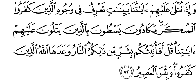 وَإِذَا تُتْلَىٰ عَلَيْهِمْ آيَاتُنَا بَيِّنَاتٍ تَعْرِفُ فِي وُجُوهِ الَّذِينَ كَفَرُوا الْمُنكَرَ ۖ يَكَادُونَ يَسْطُونَ بِالَّذِينَ يَتْلُونَ عَلَيْهِمْ آيَاتِنَا ۗ قُلْ أَفَأُنَبِّئُكُم بِشَرٍّ مِّن ذَٰلِكُمُ ۗ النَّارُ وَعَدَهَا اللَّهُ الَّذِينَ كَفَرُوا ۖ وَبِئْسَ الْمَصِيرُ