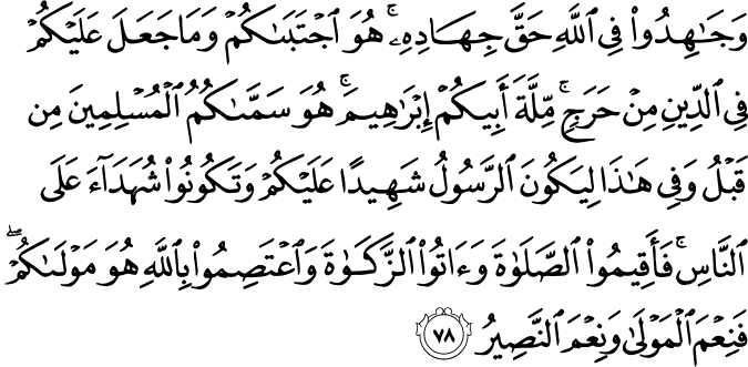 وَجَاهِدُوا فِي اللَّهِ حَقَّ جِهَادِهِ ۚ هُوَ اجْتَبَاكُمْ وَمَا جَعَلَ عَلَيْكُمْ فِي الدِّينِ مِنْ حَرَجٍ ۚ مِّلَّةَ أَبِيكُمْ إِبْرَاهِيمَ ۚ هُوَ سَمَّاكُمُ الْمُسْلِمِينَ مِن قَبْلُ وَفِي هَـٰذَا لِيَكُونَ الرَّسُولُ شَهِيدًا عَلَيْكُمْ وَتَكُونُوا شُهَدَاءَ عَلَى النَّاسِ ۚ فَأَقِيمُوا الصَّلَاةَ وَآتُوا الزَّكَاةَ وَاعْتَصِمُوا بِاللَّهِ هُوَ مَوْلَاكُمْ ۖ فَنِعْمَ الْمَوْلَىٰ وَنِعْمَ النَّصِيرُ
