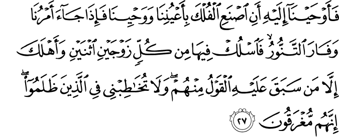 فَأَوْحَيْنَا إِلَيْهِ أَنِ اصْنَعِ الْفُلْكَ بِأَعْيُنِنَا وَوَحْيِنَا فَإِذَا جَاءَ أَمْرُنَا وَفَارَ التَّنُّورُ ۙ فَاسْلُكْ فِيهَا مِن كُلٍّ زَوْجَيْنِ اثْنَيْنِ وَأَهْلَكَ إِلَّا مَن سَبَقَ عَلَيْهِ الْقَوْلُ مِنْهُمْ ۖ وَلَا تُخَاطِبْنِي فِي الَّذِينَ ظَلَمُوا ۖ إِنَّهُم مُّغْرَقُونَ