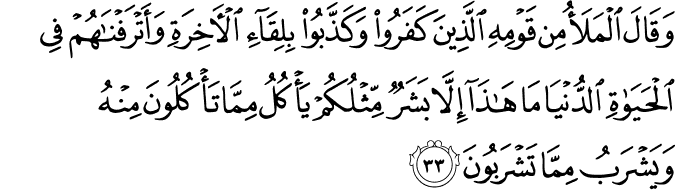 وَقَالَ الْمَلَأُ مِن قَوْمِهِ الَّذِينَ كَفَرُوا وَكَذَّبُوا بِلِقَاءِ الْآخِرَةِ وَأَتْرَفْنَاهُمْ فِي الْحَيَاةِ الدُّنْيَا مَا هَـٰذَا إِلَّا بَشَرٌ مِّثْلُكُمْ يَأْكُلُ مِمَّا تَأْكُلُونَ مِنْهُ وَيَشْرَبُ مِمَّا تَشْرَبُونَ