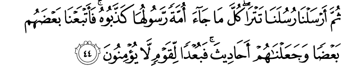 ثُمَّ أَرْسَلْنَا رُسُلَنَا تَتْرَىٰ ۖ كُلَّ مَا جَاءَ أُمَّةً رَّسُولُهَا كَذَّبُوهُ ۚ فَأَتْبَعْنَا بَعْضَهُم بَعْضًا وَجَعَلْنَاهُمْ أَحَادِيثَ ۚ فَبُعْدًا لِّقَوْمٍ لَّا يُؤْمِنُونَ