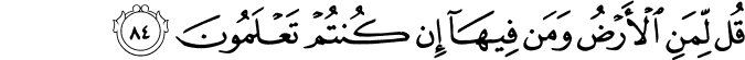 قُل لِّمَنِ الْأَرْضُ وَمَن فِيهَا إِن كُنتُمْ تَعْلَمُونَ