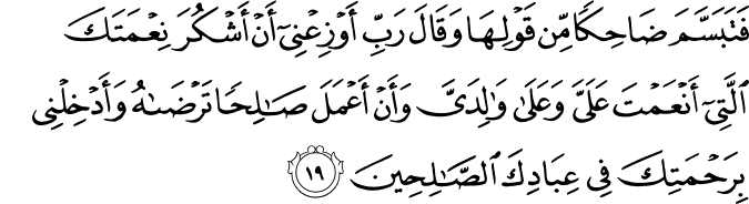 فَتَبَسَّمَ ضَاحِكًا مِّن قَوْلِهَا وَقَالَ رَبِّ أَوْزِعْنِي أَنْ أَشْكُرَ نِعْمَتَكَ الَّتِي أَنْعَمْتَ عَلَيَّ وَعَلَىٰ وَالِدَيَّ وَأَنْ أَعْمَلَ صَالِحًا تَرْضَاهُ وَأَدْخِلْنِي بِرَحْمَتِكَ فِي عِبَادِكَ الصَّالِحِينَ