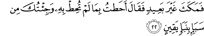 فَمَكَثَ غَيْرَ بَعِيدٍ فَقَالَ أَحَطتُ بِمَا لَمْ تُحِطْ بِهِ وَجِئْتُكَ مِن سَبَإٍ بِنَبَإٍ يَقِينٍ
