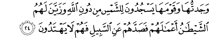 وَجَدتُّهَا وَقَوْمَهَا يَسْجُدُونَ لِلشَّمْسِ مِن دُونِ اللَّهِ وَزَيَّنَ لَهُمُ الشَّيْطَانُ أَعْمَالَهُمْ فَصَدَّهُمْ عَنِ السَّبِيلِ فَهُمْ لَا يَهْتَدُونَ