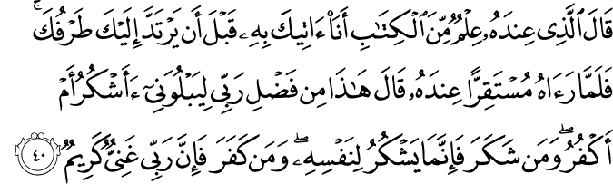 قَالَ الَّذِي عِندَهُ عِلْمٌ مِّنَ الْكِتَابِ أَنَا آتِيكَ بِهِ قَبْلَ أَن يَرْتَدَّ إِلَيْكَ طَرْفُكَ ۚ فَلَمَّا رَآهُ مُسْتَقِرًّا عِندَهُ قَالَ هَـٰذَا مِن فَضْلِ رَبِّي لِيَبْلُوَنِي أَأَشْكُرُ أَمْ أَكْفُرُ ۖ وَمَن شَكَرَ فَإِنَّمَا يَشْكُرُ لِنَفْسِهِ ۖ وَمَن كَفَرَ فَإِنَّ رَبِّي غَنِيٌّ كَرِيمٌ