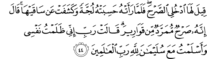 قِيلَ لَهَا ادْخُلِي الصَّرْحَ ۖ فَلَمَّا رَأَتْهُ حَسِبَتْهُ لُجَّةً وَكَشَفَتْ عَن سَاقَيْهَا ۚ قَالَ إِنَّهُ صَرْحٌ مُّمَرَّدٌ مِّن قَوَارِيرَ ۗ قَالَتْ رَبِّ إِنِّي ظَلَمْتُ نَفْسِي وَأَسْلَمْتُ مَعَ سُلَيْمَانَ لِلَّهِ رَبِّ الْعَالَمِينَ