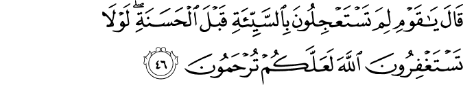 قَالَ يَا قَوْمِ لِمَ تَسْتَعْجِلُونَ بِالسَّيِّئَةِ قَبْلَ الْحَسَنَةِ ۖ لَوْلَا تَسْتَغْفِرُونَ اللَّهَ لَعَلَّكُمْ تُرْحَمُونَ