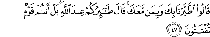 قَالُوا اطَّيَّرْنَا بِكَ وَبِمَن مَّعَكَ ۚ قَالَ طَائِرُكُمْ عِندَ اللَّهِ ۖ بَلْ أَنتُمْ قَوْمٌ تُفْتَنُونَ