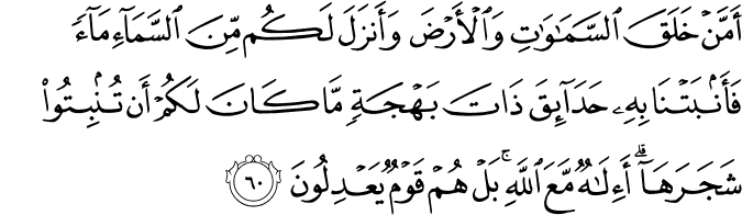 أَمَّنْ خَلَقَ السَّمَاوَاتِ وَالْأَرْضَ وَأَنزَلَ لَكُم مِّنَ السَّمَاءِ مَاءً فَأَنبَتْنَا بِهِ حَدَائِقَ ذَاتَ بَهْجَةٍ مَّا كَانَ لَكُمْ أَن تُنبِتُوا شَجَرَهَا ۗ أَإِلَـٰهٌ مَّعَ اللَّهِ ۚ بَلْ هُمْ قَوْمٌ يَعْدِلُونَ