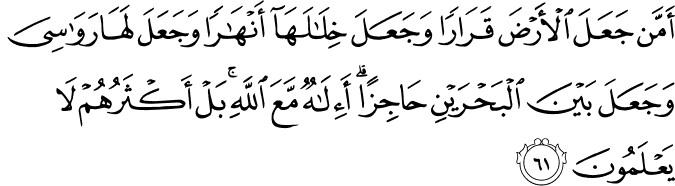 أَمَّن جَعَلَ الْأَرْضَ قَرَارًا وَجَعَلَ خِلَالَهَا أَنْهَارًا وَجَعَلَ لَهَا رَوَاسِيَ وَجَعَلَ بَيْنَ الْبَحْرَيْنِ حَاجِزًا ۗ أَإِلَـٰهٌ مَّعَ اللَّهِ ۚ بَلْ أَكْثَرُهُمْ لَا يَعْلَمُونَ