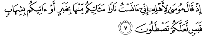 إِذْ قَالَ مُوسَىٰ لِأَهْلِهِ إِنِّي آنَسْتُ نَارًا سَآتِيكُم مِّنْهَا بِخَبَرٍ أَوْ آتِيكُم بِشِهَابٍ قَبَسٍ لَّعَلَّكُمْ تَصْطَلُونَ
