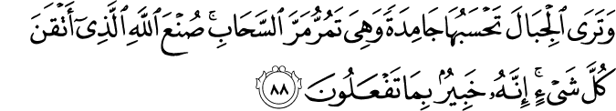 وَتَرَى الْجِبَالَ تَحْسَبُهَا جَامِدَةً وَهِيَ تَمُرُّ مَرَّ السَّحَابِ ۚ صُنْعَ اللَّهِ الَّذِي أَتْقَنَ كُلَّ شَيْءٍ ۚ إِنَّهُ خَبِيرٌ بِمَا تَفْعَلُونَ