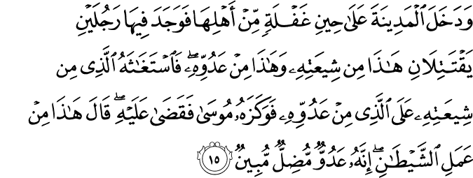 وَدَخَلَ الْمَدِينَةَ عَلَىٰ حِينِ غَفْلَةٍ مِّنْ أَهْلِهَا فَوَجَدَ فِيهَا رَجُلَيْنِ يَقْتَتِلَانِ هَـٰذَا مِن شِيعَتِهِ وَهَـٰذَا مِنْ عَدُوِّهِ ۖ فَاسْتَغَاثَهُ الَّذِي مِن شِيعَتِهِ عَلَى الَّذِي مِنْ عَدُوِّهِ فَوَكَزَهُ مُوسَىٰ فَقَضَىٰ عَلَيْهِ ۖ قَالَ هَـٰذَا مِنْ عَمَلِ الشَّيْطَانِ ۖ إِنَّهُ عَدُوٌّ مُّضِلٌّ مُّبِينٌ