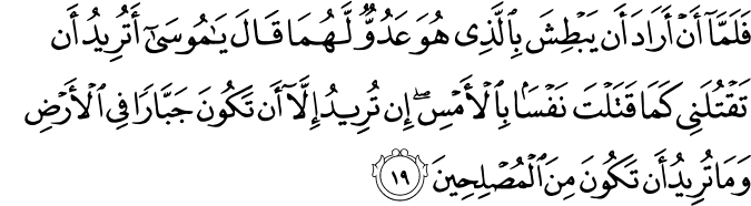 فَلَمَّا أَنْ أَرَادَ أَن يَبْطِشَ بِالَّذِي هُوَ عَدُوٌّ لَّهُمَا قَالَ يَا مُوسَىٰ أَتُرِيدُ أَن تَقْتُلَنِي كَمَا قَتَلْتَ نَفْسًا بِالْأَمْسِ ۖ إِن تُرِيدُ إِلَّا أَن تَكُونَ جَبَّارًا فِي الْأَرْضِ وَمَا تُرِيدُ أَن تَكُونَ مِنَ الْمُصْلِحِينَ
