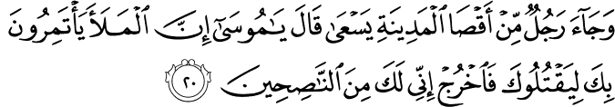 وَجَاءَ رَجُلٌ مِّنْ أَقْصَى الْمَدِينَةِ يَسْعَىٰ قَالَ يَا مُوسَىٰ إِنَّ الْمَلَأَ يَأْتَمِرُونَ بِكَ لِيَقْتُلُوكَ فَاخْرُجْ إِنِّي لَكَ مِنَ النَّاصِحِينَ