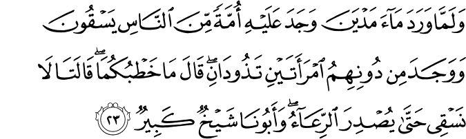 وَلَمَّا وَرَدَ مَاءَ مَدْيَنَ وَجَدَ عَلَيْهِ أُمَّةً مِّنَ النَّاسِ يَسْقُونَ وَوَجَدَ مِن دُونِهِمُ امْرَأَتَيْنِ تَذُودَانِ ۖ قَالَ مَا خَطْبُكُمَا ۖ قَالَتَا لَا نَسْقِي حَتَّىٰ يُصْدِرَ الرِّعَاءُ ۖ وَأَبُونَا شَيْخٌ كَبِيرٌ