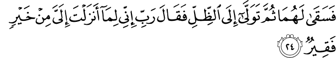 فَسَقَىٰ لَهُمَا ثُمَّ تَوَلَّىٰ إِلَى الظِّلِّ فَقَالَ رَبِّ إِنِّي لِمَا أَنزَلْتَ إِلَيَّ مِنْ خَيْرٍ فَقِيرٌ
