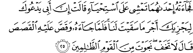 فَجَاءَتْهُ إِحْدَاهُمَا تَمْشِي عَلَى اسْتِحْيَاءٍ قَالَتْ إِنَّ أَبِي يَدْعُوكَ لِيَجْزِيَكَ أَجْرَ مَا سَقَيْتَ لَنَا ۚ فَلَمَّا جَاءَهُ وَقَصَّ عَلَيْهِ الْقَصَصَ قَالَ لَا تَخَفْ ۖ نَجَوْتَ مِنَ الْقَوْمِ الظَّالِمِينَ