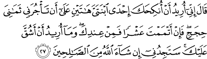قَالَ إِنِّي أُرِيدُ أَنْ أُنكِحَكَ إِحْدَى ابْنَتَيَّ هَاتَيْنِ عَلَىٰ أَن تَأْجُرَنِي ثَمَانِيَ حِجَجٍ ۖ فَإِنْ أَتْمَمْتَ عَشْرًا فَمِنْ عِندِكَ ۖ وَمَا أُرِيدُ أَنْ أَشُقَّ عَلَيْكَ ۚ سَتَجِدُنِي إِن شَاءَ اللَّهُ مِنَ الصَّالِحِينَ