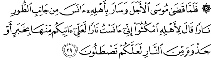 فَلَمَّا قَضَىٰ مُوسَى الْأَجَلَ وَسَارَ بِأَهْلِهِ آنَسَ مِن جَانِبِ الطُّورِ نَارًا قَالَ لِأَهْلِهِ امْكُثُوا إِنِّي آنَسْتُ نَارًا لَّعَلِّي آتِيكُم مِّنْهَا بِخَبَرٍ أَوْ جَذْوَةٍ مِّنَ النَّارِ لَعَلَّكُمْ تَصْطَلُونَ