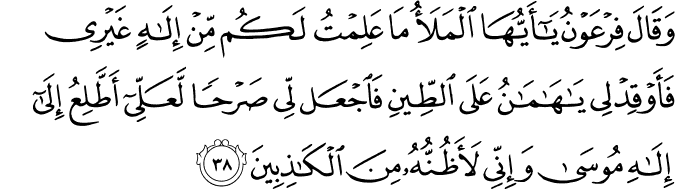 وَقَالَ فِرْعَوْنُ يَا أَيُّهَا الْمَلَأُ مَا عَلِمْتُ لَكُم مِّنْ إِلَـٰهٍ غَيْرِي فَأَوْقِدْ لِي يَا هَامَانُ عَلَى الطِّينِ فَاجْعَل لِّي صَرْحًا لَّعَلِّي أَطَّلِعُ إِلَىٰ إِلَـٰهِ مُوسَىٰ وَإِنِّي لَأَظُنُّهُ مِنَ الْكَاذِبِينَ