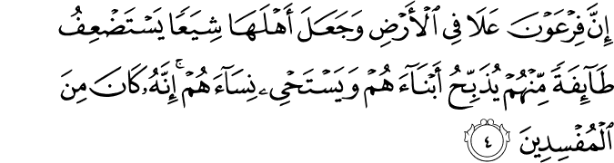 إِنَّ فِرْعَوْنَ عَلَا فِي الْأَرْضِ وَجَعَلَ أَهْلَهَا شِيَعًا يَسْتَضْعِفُ طَائِفَةً مِّنْهُمْ يُذَبِّحُ أَبْنَاءَهُمْ وَيَسْتَحْيِي نِسَاءَهُمْ ۚ إِنَّهُ كَانَ مِنَ الْمُفْسِدِينَ