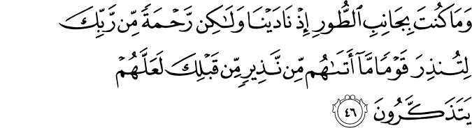 وَمَا كُنتَ بِجَانِبِ الطُّورِ إِذْ نَادَيْنَا وَلَـٰكِن رَّحْمَةً مِّن رَّبِّكَ لِتُنذِرَ قَوْمًا مَّا أَتَاهُم مِّن نَّذِيرٍ مِّن قَبْلِكَ لَعَلَّهُمْ يَتَذَكَّرُونَ