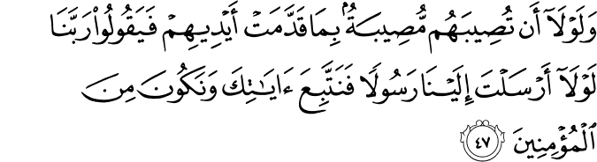 وَلَوْلَا أَن تُصِيبَهُم مُّصِيبَةٌ بِمَا قَدَّمَتْ أَيْدِيهِمْ فَيَقُولُوا رَبَّنَا لَوْلَا أَرْسَلْتَ إِلَيْنَا رَسُولًا فَنَتَّبِعَ آيَاتِكَ وَنَكُونَ مِنَ الْمُؤْمِنِينَ