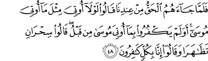 فَلَمَّا جَاءَهُمُ الْحَقُّ مِنْ عِندِنَا قَالُوا لَوْلَا أُوتِيَ مِثْلَ مَا أُوتِيَ مُوسَىٰ ۚ أَوَلَمْ يَكْفُرُوا بِمَا أُوتِيَ مُوسَىٰ مِن قَبْلُ ۖ قَالُوا سِحْرَانِ تَظَاهَرَا وَقَالُوا إِنَّا بِكُلٍّ كَافِرُونَ