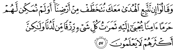 وَقَالُوا إِن نَّتَّبِعِ الْهُدَىٰ مَعَكَ نُتَخَطَّفْ مِنْ أَرْضِنَا ۚ أَوَلَمْ نُمَكِّن لَّهُمْ حَرَمًا آمِنًا يُجْبَىٰ إِلَيْهِ ثَمَرَاتُ كُلِّ شَيْءٍ رِّزْقًا مِّن لَّدُنَّا وَلَـٰكِنَّ أَكْثَرَهُمْ لَا يَعْلَمُونَ
