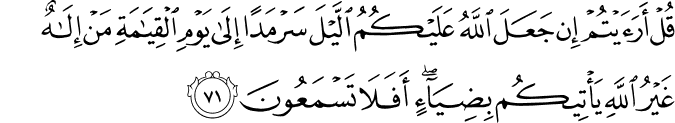 قُلْ أَرَأَيْتُمْ إِن جَعَلَ اللَّهُ عَلَيْكُمُ اللَّيْلَ سَرْمَدًا إِلَىٰ يَوْمِ الْقِيَامَةِ مَنْ إِلَـٰهٌ غَيْرُ اللَّهِ يَأْتِيكُم بِضِيَاءٍ ۖ أَفَلَا تَسْمَعُونَ