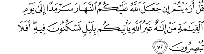 قُلْ أَرَأَيْتُمْ إِن جَعَلَ اللَّهُ عَلَيْكُمُ النَّهَارَ سَرْمَدًا إِلَىٰ يَوْمِ الْقِيَامَةِ مَنْ إِلَـٰهٌ غَيْرُ اللَّهِ يَأْتِيكُم بِلَيْلٍ تَسْكُنُونَ فِيهِ ۖ أَفَلَا تُبْصِرُونَ