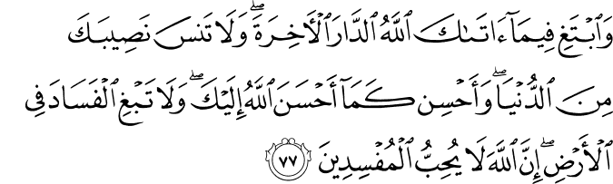وَابْتَغِ فِيمَا آتَاكَ اللَّهُ الدَّارَ الْآخِرَةَ ۖ وَلَا تَنسَ نَصِيبَكَ مِنَ الدُّنْيَا ۖ وَأَحْسِن كَمَا أَحْسَنَ اللَّهُ إِلَيْكَ ۖ وَلَا تَبْغِ الْفَسَادَ فِي الْأَرْضِ ۖ إِنَّ اللَّهَ لَا يُحِبُّ الْمُفْسِدِينَ