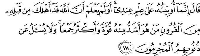 قَالَ إِنَّمَا أُوتِيتُهُ عَلَىٰ عِلْمٍ عِندِي ۚ أَوَلَمْ يَعْلَمْ أَنَّ اللَّهَ قَدْ أَهْلَكَ مِن قَبْلِهِ مِنَ الْقُرُونِ مَنْ هُوَ أَشَدُّ مِنْهُ قُوَّةً وَأَكْثَرُ جَمْعًا ۚ وَلَا يُسْأَلُ عَن ذُنُوبِهِمُ الْمُجْرِمُونَ