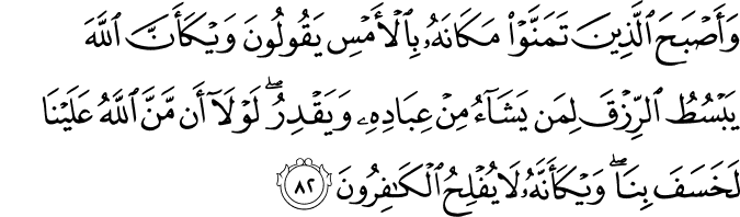 وَأَصْبَحَ الَّذِينَ تَمَنَّوْا مَكَانَهُ بِالْأَمْسِ يَقُولُونَ وَيْكَأَنَّ اللَّهَ يَبْسُطُ الرِّزْقَ لِمَن يَشَاءُ مِنْ عِبَادِهِ وَيَقْدِرُ ۖ لَوْلَا أَن مَّنَّ اللَّهُ عَلَيْنَا لَخَسَفَ بِنَا ۖ وَيْكَأَنَّهُ لَا يُفْلِحُ الْكَافِرُونَ