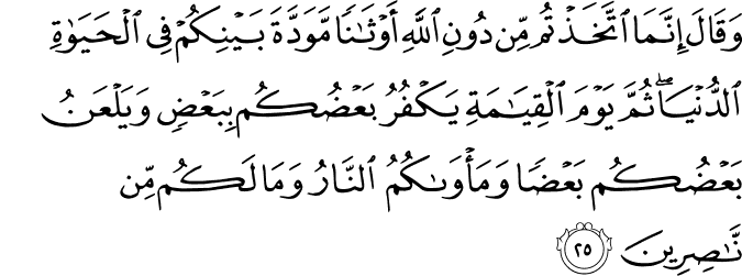 وَقَالَ إِنَّمَا اتَّخَذْتُم مِّن دُونِ اللَّهِ أَوْثَانًا مَّوَدَّةَ بَيْنِكُمْ فِي الْحَيَاةِ الدُّنْيَا ۖ ثُمَّ يَوْمَ الْقِيَامَةِ يَكْفُرُ بَعْضُكُم بِبَعْضٍ وَيَلْعَنُ بَعْضُكُم بَعْضًا وَمَأْوَاكُمُ النَّارُ وَمَا لَكُم مِّن نَّاصِرِينَ